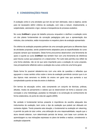 32
5 CONSIDERAÇÕES FINAIS
A avaliação online é uma atividade que tem de ser bem delineada, clara e objetiva, sendo
para tal necessário definir critérios de avaliação, com vista a reduzir, drasticamente, a
subjetividade, valorizando o rigor, clareza e transparência do processo avaliativo.
No curso 2ndlifead o grupo de trabalho procurou enquadrar e clarificar a avaliação como
um dos pilares fundamentais da conceção pedagógica pelo que a apresentação dos
módulos, dos conteúdos, estão incorporados no respetivo plano de avaliação apresentado.
Os critérios de avaliação propostos partiram de uma conceção geral para os diferentes
tipos de atividades propostas, sendo posteriormente adaptados para as especificidades do
curso proposto sempre que necessário. Desta forma procuramos desenvolver uma
ferramenta de apoio e suporte ao curso 2ndlifead mas também ficar com uma ferramenta
de referência para futuros cursos que possamos vir a desenvolver. Por outro lado permitiu-
nos refletir de uma forma abstrata, não só do que seria importante para a avaliação do curso
proposto, mas principalmente refletindo sobre a avaliação dos cursos online de uma forma
geral.
Desta forma foi possível debatermo-nos com uma série de questões e reflexões que
aguçaram o nosso sentido crítico sobre o tema da avaliação permitindo concluir que é um
dos tópicos mais sensíveis no âmbito do ensino em geral mas que aumenta a sua
complexidade quando se trata de ensino à distância.
Em termos da educação online, esta compreende um conjunto de técnicas, práticas,
atitudes, modos de pensamento e valores que se desenvolvem de forma a associar uma
conceção e uma metodologia, pautadas na interação e na construção do conhecimento de
forma colaborativa, do ponto de vista de Lagarto (2009).
Na verdade é fundamental termos presente à importância da escolha adequada dos
instrumentos de avaliação, bem como o tipo de avaliação que poderá ser efetuado em
contextos digitais. Tendo presente esta situação, o fundamental na avaliação em elearning,
é permitir da parte do tutor online, uma atribuição de uma responsabilidade, naquilo que o
aluno deverá elaborar, num determinado período de tempo, com base num contrato de
aprendizagem ou nas indicações expressas no plano de tarefas a realizar, considerando a
avaliação subjacente.
 