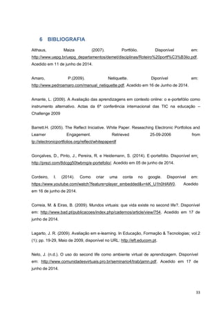 33
6 BIBLIOGRAFIA
Althaus, Maiza (2007). Portfólio. Disponível em:
http://www.uepg.br/uepg_departamentos/demet/disciplinas/Roteiro%20portf%C3%B3lio.pdf.
Acedido em 11 de junho de 2014.
Amaro, P.(2009). Netiquette. Diponível em:
http://www.pedroamaro.com/manual_netiquette.pdf. Acedido em 16 de Junho de 2014.
Amante, L. (2009). A Avaliação das aprendizagens em contexto online: o e-portefólio como
instrumento alternativo. Actas da 6ª conferência internacional das TIC na educação –
Challenge 2009
Barrett.H. (2005). The Reflect Iniciative. White Paper. Reseaching Electronic Portfolios and
Learner Engagement. Retrieved 25-09-2006 from
tp://electronicportfolios.org/reflect/whitepaperdf
Gonçalves, D., Pinto, J., Pereira, R. e Heidemann, S. (2014). E-portefólio. Disponível em:
http://prezi.com/8dcgg50twbmg/e-portefolio/. Acedido em 05 de junho de 2014.
Cordeiro, I. (2014). Como criar uma conta no google. Disponível em:
https://www.youtube.com/watch?feature=player_embedded&v=kK_U1h0HAW0. Acedido
em 16 de junho de 2014.
Correia, M. & Eiras, B. (2009). Mundos virtuais: que vida existe no second life?. Disponível
em: http://www.bad.pt/publicacoes/index.php/cadernos/article/view/754. Acedido em 17 de
junho de 2014.
Lagarto, J. R. (2009). Avaliação em e-learning. In Educação, Formação & Tecnologias; vol.2
(1); pp. 19-29, Maio de 2009, disponível no URL: http://eft.educom.pt.
Neto, J. (n.d.). O uso do second life como ambiente virtual de aprendizagem. Disponível
em: http://www.comunidadesvirtuais.pro.br/seminario4/trab/jamn.pdf. Acedido em 17 de
junho de 2014.
 