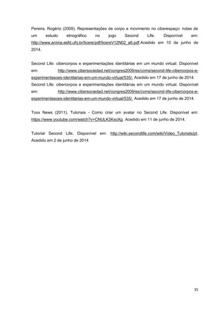 35
Pereira, Rogério (2009). Representações de corpo e movimento no ciberespaço: notas de
um estudo etnográfico no jogo Second Life. Disponível em:
http://www.anima.eefd.ufrj.br/licere/pdf/licereV12N02_a6.pdf.Acedido em 10 de junho de
2014.
Second Life: cibercorpos e experimentações identitárias em um mundo virtual. Disponível
em: http://www.cibersociedad.net/congres2009/es/coms/second-life-cibercorpos-e-
experimentasoes-identitarias-em-um-mundo-virtual/535/. Acedido em 17 de junho de 2014.
Second Life: cibercorpos e experimentações identitárias em um mundo virtual. Disponível
em: http://www.cibersociedad.net/congres2009/es/coms/second-life-cibercorpos-e-
experimentasoes-identitarias-em-um-mundo-virtual/535/. Acedido em 17 de junho de 2014.
Toxx News (2011). Tutoriais - Como criar um avatar no Second Life. Disponível em:
https://www.youtube.com/watch?v=CNULK3KxoXg. Acedido em 11 de junho de 2014.
Tutorial Second Life. Disponível em: http://wiki.secondlife.com/wiki/Video_Tutorials/pt.
Acedido em 2 de junho de 2014
 