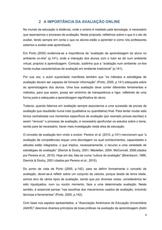 4
2 A IMPORTÂNCIA DA AVALIAÇÃO ONLINE
No mundo da educação à distância, onde o ensino é mediado pela tecnologia, é
necessário que repensemos o processo de avaliação. Nesta proposta, refletimos sobre o
que é o ato de avaliar, tendo sempre em conta o que os alunos estão a aprender e como
nós professores estamos a avaliar este aprendizado.
Em Porto (2005) evidencia-se a importância da “avaliação de aprendizagem do aluno no
ambiente on-line” (p.141), onde a interação dos alunos com o tutor se dá num ambiente
virtual, propício à aprendizagem. Contudo, sublinha que a “avaliação num ambiente on-line
herda muitas características de avaliação em ambiente tradicional” (p.141).
Por sua vez, o autor supracitado manifesta também que “os métodos e estratégias de
avaliação devem ser capazes de fornecer informação” (Porto, 2005, p.141) adequada sobre
as aprendizagens dos alunos. Uma boa avaliação deve conter diferentes ferramentas e
métodos, para que assim, possa ser sinónimo de transparência e rigor, refletindo de uma
forma justa e adequada a aprendizagem significativa do aluno.
Todavia, quando falamos em avaliação sempre associamos a uma sucessão de provas
de avaliação que resultarão numa nota (qualitativa ou quantitativa) final. Para tentar mudar
esta tónica centralizada nos momentos específicos de avaliação (por exemplo provas
escritas) e assim “renovar” o processo de avaliação, é necessário aprofundar os estudos
sobre o tema, sendo para tal necessário, haver mais investigação nesta área da educação.
O conceito de avaliação tem vindo a evoluir. Pereira et al. (2010, p.141) mencionam que
“a avaliação de competências requer uma abordagem na qual conhecimentos, capacidades
e atitudes estão integrados, o que implica, necessariamente, o recurso a uma variedade de
estratégias de avaliação” (Dierick & Docky, 2001; Maclellan, 2004, McConnell, 2006:citados
por Pereira et al., 2010). Hoje em dia, fala-se numa “cultura de avaliação” (Birenbaum, 1996,
Dierrick & Dochy, 2001:citados por Pereira et al., 2010).
Do ponto de vista de Porto (2005, p.142), para se definir formalmente o conceito de
avaliação, dever-se-á refletir sobre um conjunto de valores, porque desde de tenra idade,
somos alvo de vários tipos de avaliação, sendo que por diversas vezes, considerámos ter
sido injustiçados, num ou noutro momento, face a uma determinada avaliação. Neste
sentido, é essencial pensar “nas escolhas dos mecanismos usados de avaliação, incluindo
técnicas e ferramentas” (Porto, 2005, p.142).
Com base nos aspetos apresentados, a “Associação Americana de Educação
Universitária (AAHE)” descreve diversos princípios de boas práticas na avaliação da
 