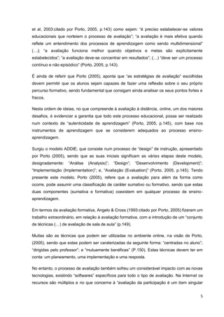 5
aprendizagem (Astin et al, 2003:citado por Porto, 2005, p.143) como sejam: “é preciso
estabelecer-se valores educacionais que norteiem o processo de avaliação”; “a avaliação é
mais efetiva quando reflete um entendimento dos processos de aprendizagem como sendo
multidimensional” (…); “a avaliação funciona melhor quando objetivos e metas são
explicitamente estabelecidos”; “a avaliação deve-se concentrar em resultados”; (…) “deve
ser um processo contínuo e não episódico” (Porto, 2005, p.143).
É ainda de referir que Porto (2005), aponta que “as estratégias de avaliação” escolhidas
devem permitir que os alunos sejam capazes de fazer uma reflexão sobre o seu próprio
percurso formativo, sendo fundamental que consigam ainda analisar os seus pontos fortes e
fracos.
Nesta ordem de ideias, no que compreende à avaliação à distância, online, um dos
maiores desafios, é evidenciar a garantia que todo este processo educacional, possa ser
realizado num contexto de “autenticidade de aprendizagem” (Porto, 2005, p.145), com base
nos instrumentos de aprendizagem que se considerem adequados ao processo ensino-
aprendizagem.
Surgiu o modelo ADDIE, que consiste num processo de “design” de instrução,
apresentado por Porto (2005), sendo que as suas iniciais significam as várias etapas deste
modelo, designadamente: “Análise (Analysis)”; “Design”; “Desenvolvimento (Development)”;
“Implementação (Implementation)”; e, “Avaliação (Evaluation)” (Porto, 2005, p.145). Tendo
presente este modelo, Porto (2005), refere que a avaliação para além da forma como
ocorre, pode assumir uma classificação de caráter sumativo ou formativo, sendo que estas
duas componentes (sumativa e formativa) coexistem em qualquer processo de ensino-
aprendizagem.
Em termos da avaliação formativa, Angelo & Cross (1993:citado por Porto, 2005) fizeram
um trabalho extraordinário, em relação à avaliação formativa, com a introdução de um
“conjunto de técnicas (…) de avaliação de sala de aula” (p.149).
Muitas são as técnicas que podem ser utilizadas no ambiente online, na visão de Porto,
(2005), sendo que estas podem ser caraterizadas da seguinte forma: “centradas no aluno”;
“dirigidas pelo professor”; e “mutuamente benéficas” (P.150). Estas técnicas devem ter em
conta: um planeamento, uma implementação e uma resposta.
No entanto, o processo de avaliação também sofreu um considerável impacto com as
novas tecnologias, existindo “softwares” específicos para todo o tipo de avaliação. Na
Internet os recursos são múltiplos e no que concerne à “avaliação da participação é um item
 