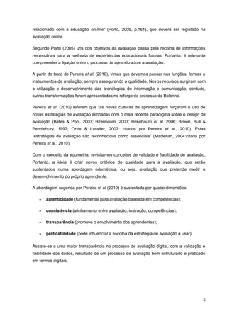 6
singular relacionado com a educação on-line” (Porto, 2005, p.161), que deverá ser registado
na avaliação online.
Segundo Porto (2005) uns dos objetivos da avaliação passa pela recolha de informações
necessárias para a melhoria de experiências educacionais futuras. Portanto, é relevante
compreender a ligação entre o processo de aprendizado e a avaliação.
A partir do texto de Pereira et al. (2010), vimos que devemos pensar nas funções, formas
e instrumentos de avaliação, sempre assegurando a qualidade. Novos recursos surgiram
com a utilização e desenvolvimento das tecnologias de informação e comunicação, contudo,
outras transformações foram apresentadas no reforço do processo de Bolonha.
Pereira et al. (2010) referem que “as novas culturas de aprendizagem forçaram o uso de
novas estratégias de avaliação alinhadas com o mais recente paradigma sobre o design de
avaliação (Bates & Pool, 2003; Birenbaum, 2003; Birenbaum et al. 2006; Brown, Bull &
Pendlebury, 1997; Orvis & Lassiter, 2007: citados por Pereira et al., 2010). Estas
“estratégias de avaliação são reconhecidas como essenciais” (Maclellan, 2004:citado por
Pereira et al., 2010).
Com o conceito da edumetria, revisitamos conceitos de validade e fiabilidade de
avaliação. Portanto, a ideia é criar novos critérios de qualidade para a avaliação, que serão
sustentados numa abordagem edumétrica, ou seja, avaliação que pretende medir o
desenvolvimento do próprio aprendente.
A abordagem sugerida por Pereira et al (2010) é sustentada por quatro dimensões:
 autenticidade (fundamental para avaliação baseada em competências);
 consistência (alinhamento entre avaliação, instrução, competências);
 transparência (promove o envolvimento dos aprendentes);
 praticabilidade (pode influenciar a escolha da estratégia de avaliação a usar).
Assiste-se a uma maior transparência no processo de avaliação digital, com a validação e
fiabilidade dos dados, resultado de um processo de avaliação bem estruturado e praticado
em termos digitais.
 