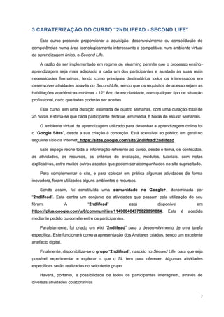 7
3 CARATERIZAÇÃO DO CURSO “2NDLIFEAD - SECOND LIFE”
Este curso pretende proporcionar a aquisição, desenvolvimento ou consolidação de
competências numa área tecnologicamente interessante e competitiva, num ambiente virtual
de aprendizagem único, o Second Life.
A razão de ser implementado em regime de elearning permite que o processo ensino-
aprendizagem seja mais adaptado a cada um dos participantes e ajustado às suas reais
necessidades formativas, tendo como principais destinatários todos os interessados em
desenvolver atividades através do Second Life, sendo que os requisitos de acesso sejam as
habilitações académicas mínimas - 12º Ano de escolaridade, com qualquer tipo de situação
profissional, dado que todas poderão ser aceites.
Este curso tem uma duração estimada de quatro semanas, com uma duração total de
25 horas. Estima-se que cada participante dedique, em média, 8 horas de estudo semanais.
O ambiente virtual de aprendizagem utilizado para desenhar a aprendizagem online foi
o “Google Sites”, desde a sua criação à conceção. Está acessível ao público em geral no
seguinte sítio da Internet: https://sites.google.com/site/2ndlifead/2ndlifead
Este espaço reúne toda a informação referente ao curso, desde o tema, os conteúdos,
as atividades, os recursos, os critérios de avaliação, módulos, tutoriais, com notas
explicativas, entre muitos outros aspetos que podem ser acompanhados no site supracitado.
Para complementar o site, e para colocar em prática algumas atividades de forma
inovadora, foram utilizados alguns ambientes e recursos.
Sendo assim, foi constituída uma comunidade no Google+, denominada por
“2ndlifead”. Esta centra um conjunto de atividades que passam pela utilização do seu
fórum. A “2ndlifead” está disponível em
https://plus.google.com/u/0/communities/114900464375828891884. Esta é acedida
mediante pedido ou convite entre os participantes.
Paralelamente, foi criado um wiki “2ndlifead” para o desenvolvimento de uma tarefa
específica. Este funcionará como a apresentação dos Avatares criados, sendo um excelente
artefacto digital.
Finalmente, disponibiliza-se o grupo “2ndlifead”, nascido no Second Life, para que seja
possível experimentar e explorar o que o SL tem para oferecer. Algumas atividades
específicas serão realizadas no seio deste grupo.
Haverá, portanto, a possibilidade de todos os participantes interagirem, através de
diversas atividades colaborativas
 