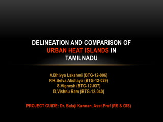 V.Dhivya Lakshmi (BTG-12-006)
P.R.Selva Akshaya (BTG-12-029)
S.Vignesh (BTG-12-037)
D.Vishnu Ram (BTG-12-040)
PROJECT GUIDE: Dr. Balaji Kannan, Asst.Prof (RS & GIS)
DELINEATION AND COMPARISON OF
URBAN HEAT ISLANDS IN
TAMILNADU
 
