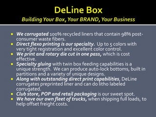  We corrugate 100% recycled liners that contain 98% post-
  consumer waste fibers.
 Direct flexo printing is our specialty. Up to 5 colors with
  very tight registration and excellent color control.
 We print and rotary die cut in one pass, which is cost
  effective.
 Specialty gluing with twin box feeding capabilities is a
  unique strength. We can produce auto-lock bottoms, built in
  partitions and a variety of unique designs.
 Along with outstanding direct print capabilities, DeLine
  corrugates preprinted liner and can do litho labeled
  corrugated.
 Club store, POP and retail packaging is our sweet spot.
 We have our own fleet of trucks, when shipping full loads, to
  help offset freight costs.
 
