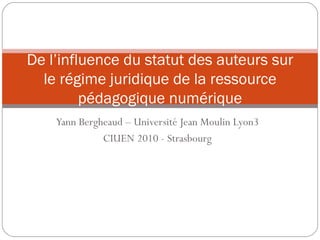 Yann Bergheaud – Université Jean Moulin Lyon3 CIUEN 2010 - Strasbourg De l’influence du statut des auteurs sur le régime juridique de la ressource pédagogique numérique 