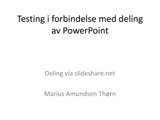 Testing i forbindelse med deling 
av PowerPoint 
Deling via slideshare.net 
Marius Amundsen Thørn 
