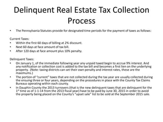 Delinquent Real Estate Tax Collection
Process
•

The Pennsylvania Statutes provide for designated time periods for the payment of taxes as follows:

Current Taxes:
• Within the first 60 days of billing at 2% discount.
• Next 60 days at face amount of tax bill.
• After 120 days at face amount plus 10% penalty.
Delinquent Taxes:
• On January 1, of the immediate following year any unpaid taxed begin to accrue 9% interest. And
any notification or collection cost is added to the tax bill and becomes a first lien on the underlying
property. (Note: taxing districts can set their own penalty and interest rates, these are the
maximums.)
• The portion of “current” taxes that are not collected during the tax year are usually collected during
the ensuing three or four years, depending on the procedures in place with the County Tax Claims
Bureaus operating within each county.
• In Dauphin County the 2013 turnovers (that is the new delinquent taxes that are delinquent for the
1st time as of 1-1-14 from the 2013 fiscal year) have to be paid by June 30, 2015 in order to avoid
the property being placed on the County’s “upset sale” list to be sold at the September 2015 sale.

 