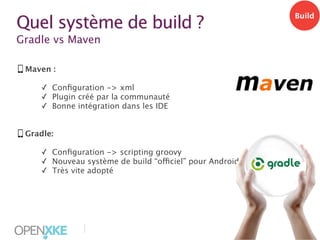 Quel système de build ?

Build

Gradle vs Maven
Maven :
✓ Conﬁguration -> xml
✓ Plugin créé par la communauté
✓ Bonne intégration dans les IDE
Gradle:
✓ Conﬁguration -> scripting groovy
✓ Nouveau système de build “officiel” pour Android
✓ Très vite adopté

|

12

 