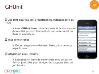 TU

GHUnit
Une IHM pour les tests fonctionnels indépendante de
l’IDE
✓ Avec GHUnit l’exécution des tests et la visualisation
du résultat peuvent être réalisés sur un terminal ou
dans le simulateur
Test asynchrones
✓ GHUnit supporte nativement l'exécution de tests
asynchrones
Intégration avec Jenkins
✓ Exécution en ligne de commande avec output en
format JUnit XML pour intégrer les rapports dans un
Job Jenkins

|

26

 