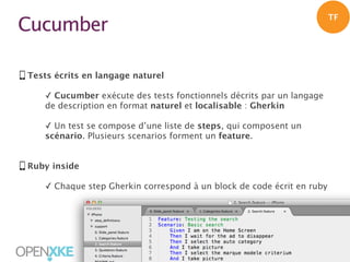 TF

Cucumber
Tests écrits en langage naturel
✓ Cucumber exécute des tests fonctionnels décrits par un langage
de description en format naturel et localisable : Gherkin
✓ Un test se compose d’une liste de steps, qui composent un
scénario. Plusieurs scenarios forment un feature.
Ruby inside
✓ Chaque step Gherkin correspond à un block de code écrit en ruby

|

28

 