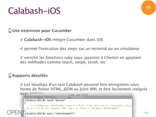 Calabash-iOS

TF

Une extension pour Cucumber
✓ Calabash-iOS intègre Cucumber dans iOS
✓ permet l'exécution des steps sur un terminal ou un simulateur
✓ enrichit les fonctions ruby sous-jacentes à Gherkin en ajoutant
des méthodes comme touch, swipe, scroll, etc
Rapports détaillés
✓ Les résultats d'un test Calabash peuvent être enregistrés sous
forme de ﬁchier HTML, JSON ou JUnit XML et être facilement intégrés
dans Jenkins

|

29

 