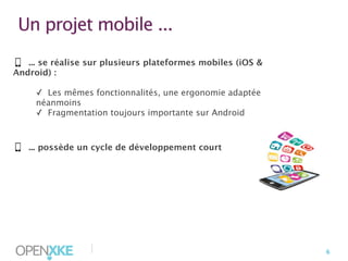 Un projet mobile ...
... se réalise sur plusieurs plateformes mobiles (iOS &
Android) :
✓ Les mêmes fonctionnalités, une ergonomie adaptée
néanmoins
✓ Fragmentation toujours importante sur Android

... possède un cycle de développement court

|

6

 