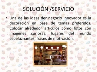 SOLUCIÓN /SERVICIO
• Una de las ideas der negocio innovador es la
decoración en base de temas preferidos.
Colocar alrededor artículos como fotos con
imágenes curiosas, lugares del mundo
espeluznantes, frases de motivación.
 