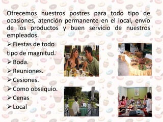 Ofrecemos nuestros postres para todo tipo de
ocasiones, atención permanente en el local, envío
de los productos y buen servicio de nuestros
empleados.
Fiestas de todo
tipo de magnitud.
Boda.
Reuniones.
Cesiones.
Como obsequio.
Cenas
Local
 