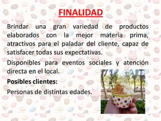 FINALIDAD
Brindar una gran variedad de productos
elaborados con la mejor materia prima,
atractivos para el paladar del cliente, capaz de
satisfacer todas sus expectativas.
Disponibles para eventos sociales y atención
directa en el local.
Posibles clientes:
Personas de distintas edades.
 