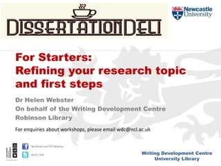 Writing Development Centre
University Library
facebook.com/NUlibraries
@ncl_wdc
Dr Helen Webster
On behalf of the Writing Development Centre
Robinson Library
For Starters:
Refining your research topic
and first steps
For enquiries about workshops, please email wdc@ncl.ac.uk
 