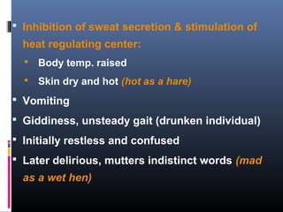  Inhibition of sweat secretion & stimulation of
heat regulating center:
 Body temp. raised
 Skin dry and hot (hot as a hare)
 Vomiting
 Giddiness, unsteady gait (drunken individual)
 Initially restless and confused
 Later delirious, mutters indistinct words (mad
as a wet hen)
 