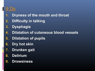 9 Ds
1. Dryness of the mouth and throat
2. Difficulty in talking
3. Dysphagia
4. Dilatation of cutaneous blood vessels
5. Dilatation of pupils
6. Dry hot skin
7. Drunken gait
8. Delirium
9. Drowsiness
 