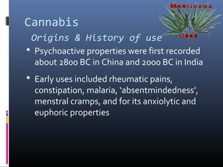 Cannabis
Origins & History of use
 Psychoactive properties were first recorded
about 2800 BC in China and 2000 BC in India
 Early uses included rheumatic pains,
constipation, malaria, ‘absentmindedness’,
menstral cramps, and for its anxiolytic and
euphoric properties
 