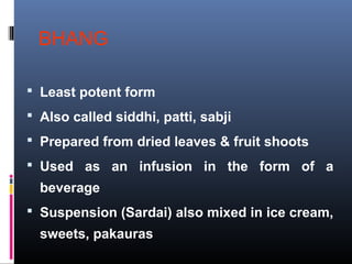 BHANG
 Least potent form
 Also called siddhi, patti, sabji
 Prepared from dried leaves & fruit shoots
 Used as an infusion in the form of a
beverage
 Suspension (Sardai) also mixed in ice cream,
sweets, pakauras
 