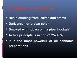 CHARAS OR HASHISH
 Resin exuding from leaves and stems
 Dark green or brown color
 Smoked with tobacco in a pipe ‘hookah’
 Active principle is in con of 25- 40%
 It is the most powerful of all cannabis
preparations
 