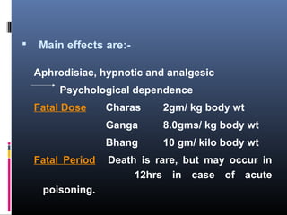  Main effects are:-
Aphrodisiac, hypnotic and analgesic
Psychological dependence
Fatal Dose Charas 2gm/ kg body wt
Ganga 8.0gms/ kg body wt
Bhang 10 gm/ kilo body wt
Fatal Period Death is rare, but may occur in
12hrs in case of acute
poisoning.
 