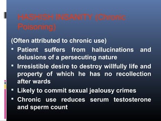 HASHISH INSANITY (Chronic
Poisoning)
(Often attributed to chronic use)
 Patient suffers from hallucinations and
delusions of a persecuting nature
 Irresistible desire to destroy willfully life and
property of which he has no recollection
after wards
 Likely to commit sexual jealousy crimes
 Chronic use reduces serum testosterone
and sperm count
 