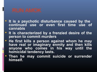 RUN AMOK
 It is a psychotic disturbance caused by the
continued use or even first time use of
cannabis
 It is characterized by a frenzied desire of the
person to commit murders
 He first kills a person against whom he may
have real or imaginary enmity and then kills
anyone who comes in his way until the
homicidal tendency lasts.
 Then he may commit suicide or surrender
himself.
 