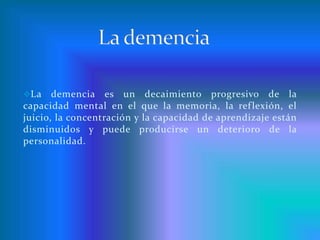 La demencia La demencia es un decaimiento progresivo de la capacidad mental en el que la memoria, la reflexión, el juicio, la concentración y la capacidad de aprendizaje están disminuidos y puede producirse un deterioro de la personalidad. Diagnostico…Aparición gradual que no se puede ubicar en una fecha precisa