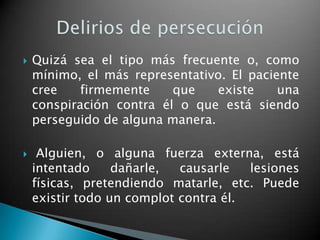    Quizá sea el tipo más frecuente o, como
    mínimo, el más representativo. El paciente
    cree    firmemente    que    existe    una
    conspiración contra él o que está siendo
    perseguido de alguna manera.

    Alguien, o alguna fuerza externa, está
    intentado     dañarle,  causarle   lesiones
    físicas, pretendiendo matarle, etc. Puede
    existir todo un complot contra él.
 