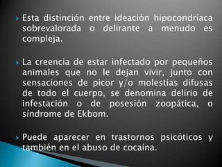    Esta distinción entre ideación hipocondríaca
    sobrevalorada o delirante a menudo es
    compleja.

   La creencia de estar infectado por pequeños
    animales que no le dejan vivir, junto con
    sensaciones de picor y/o molestias difusas
    de todo el cuerpo, se denomina delirio de
    infestación o de posesión zoopática, o
    síndrome de Ekbom.

   Puede aparecer en trastornos psicóticos y
    también en el abuso de cocaína.
 