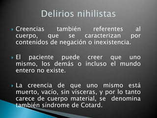    Creencias    también     referentes    al
    cuerpo,   que   se    caracterizan    por
    contenidos de negación o inexistencia.

   El paciente puede creer que uno
    mismo, los demás o incluso el mundo
    entero no existe.

   La creencia de que uno mismo está
    muerto, vacío, sin vísceras, y por lo tanto
    carece de cuerpo material, se denomina
    también síndrome de Cotard.
 