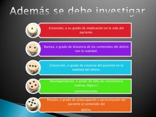 Extensión, o su grado de implicación en la vida del
                       paciente.



Rareza, o grado de distancia de los contenidos del delirio
                    con la realidad.



   Convicción, o grado de creencia del paciente en la
                  realidad del delirio.


   Desorganización, o grado de falta de consistencia
                  interna, lógica y
                    sistematización.

  Presión, o grado de preocupación y aproximación del
                paciente al contenido del
                         delirio.
 