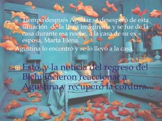  Tiempo después Aguilar se desesperó de esta
situación de la línea imaginaria y se fue de la
casa durante esa noche, a la casa de su ex –
esposa, Marta Elena.
Agustina lo encontró y se lo llevó a la casa.
 Esto, y la noticia del regreso del
Bichi hicieron reaccionar a
Agustina y recuperó la cordura.
 