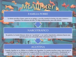 AGUSTINA
Cuando Aguilar se va, Midas va a hablar con Agustina. Le cuenta muchas cosas, una es que su
papá fue narco y su hermano es. Luego se la lleva a una finca, al gimnasio y finalmente, al
apartamento. La deja ahí y se va, ya que debe esconderse porque la policía lo persigue.
NARCOTRÁFICO
Su patrón, la Araña Salazar, tiene un “accidente” y se vuelve impotente, entonces hacen una
apuesta para ver si él podía tener relaciones otra vez.
FAMILIA POBRE
Le tiene envidia a Joaco, pero es su amigo, y un día cuando lo invita a la casa, conoce a
Agustina. Se enamora de ella y la deja embarazada, pero ella aborta.
 