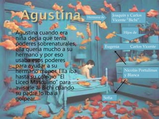  Agustina cuando era
niña decía que tenía
poderes sobrenaturales,
ella quería mucho a su
hermano y por eso
usaba esos poderes
para ayudar a su
hermano menor. Ella iba
hasta su colegio “El
Liceo Masculino” para
avisarle al Bichi cuando
su padre lo iba a
golpear.
Hermana de
Joaquín y Carlos
Vicente “Bichi”.
Hijos de
Eugenia Carlos Vicente
Nicolás Portulinus
y Blanca
Sofía
 