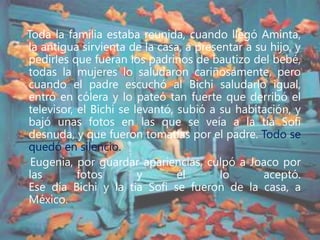 Toda la familia estaba reunida, cuando llegó Aminta,
la antigua sirvienta de la casa, a presentar a su hijo, y
pedirles que fueran los padrinos de bautizo del bebé,
todas la mujeres lo saludaron cariñosamente, pero
cuando el padre escuchó al Bichi saludarlo igual,
entró en cólera y lo pateó tan fuerte que derribó el
televisor, el Bichi se levantó, subió a su habitación, y
bajó unas fotos en las que se veía a la tía Sofi
desnuda, y que fueron tomadas por el padre. Todo se
quedó en silencio.
Eugenia, por guardar apariencias, culpó a Joaco por
las fotos y él lo aceptó.
Ese día Bichi y la tía Sofi se fueron de la casa, a
México.
 