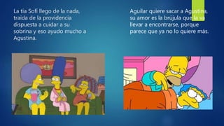 La tía Sofí llego de la nada,
traída de la providencia
dispuesta a cuidar a su
sobrina y eso ayudo mucho a
Agustina.
Aguilar quiere sacar a Agustina,
su amor es la brújula que la va
llevar a encontrarse, porque
parece que ya no lo quiere más.
 