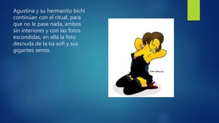 Agustina y su hermanito bichi
continúan con el ritual, para
que no le pase nada, ambos
sin interiores y con las fotos
escondidas, en ella la foto
desnuda de la tia sofi y sus
gigantes senos.
 