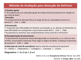 INOUYE, S.  N Engl J Med , mar.2006   Martins, H.S,  et al .  Emergências Clínicas : Manole. 4ed, 2009  Diagnóstico: 1, 2 e 3 ou 1, 2 e 4 Método de Avaliação para detecção de  Delirium 1) Quadro agudo: Há evidência de uma alteração aguda do estado mental do paciente em relação ao seu nível de base?  Flutuação: O comportamente alterado flutua ao longo do dia ou a gravidade aumenta ou diminui? (  ) Sim  (  ) Não 2) Desatenção: O paciente teve dificuldade em focalizar sua atenção, p. ex. distraiu-se facilmente ou teve dificuldade em acompanhar o que estava sendo dito? (  ) Sim  (  ) Não Se presente ou anormal, esse comportamento variou durante a entrevista? 3) Desorganização do pensamento: O pensamento do paciente estava desorganizado ou incoerente, p. ex. discurso sem sentido, conversação irrelevante, fluxo vago ou ilógico de idéias, mudanças imprevistas de assunto? (  ) Sim  (  ) Não 4) Alteração do nível de consciência:  Qual o nível de consciência do paciente? (  ) Alerta  (  ) Hiperalerta  (  ) Letárgico  (  ) Esturpor  (  ) Coma 