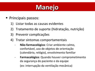 Principais passos: Listar todas as causas evidentes Tratamento de suporte (hidratação, nutrição) Prevenir complicações Tratar sintomas comportamentais Não-farmacológico : Criar ambiente calmo, confortável, uso de objetos de orientação (calendário, relógio), envolvimento familiar Farmacológico : Quando houver comprometimento da segurança do paciente e da equipe  (ex: interrupção da ventilação mecânica) Manejo 