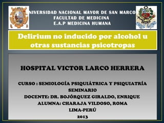 HOSPITAL VICTOR LARCO HERRERA
CURSO : SEMIOLOGÍA PSIQUIÁTRICA Y PSIQUIATRÍA
SEMINARIO
DOCENTE: DR. BOJÓRQUEZ GIRALDO, ENRIQUE
ALUMNA: CHARAJA VILDOSO, ROMA
LIMA-PERÚ
2013
HOSPITAL VICTOR LARCO HERRERA
CURSO : SEMIOLOGÍA PSIQUIÁTRICA Y PSIQUIATRÍA
SEMINARIO
DOCENTE: DR. BOJÓRQUEZ GIRALDO, ENRIQUE
ALUMNA: CHARAJA VILDOSO, ROMA
LIMA-PERÚ
2013
UNIVERSIDAD NACIONAL MAYOR DE SAN MARCOS
FACULTAD DE MEDICINA
E.A.P MEDICINA HUMANA
Delirium no inducido por alcohol u
otras sustancias psicotropas
Delirium no inducido por alcohol u
otras sustancias psicotropas
 