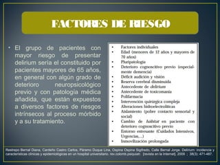 • El grupo de pacientes con
mayor riesgo de presentar
delirium sería el constituido por
pacientes mayores de 65 años,
en general con algún grado de
deterioro neuropsicológico
previo y con patología médica
añadida, que están expuestos
a diversos factores de riesgos
intrínsecos al proceso mórbido
y a su tratamiento.
FACTORES DE RIESGO
Restrepo Bernal Diana, Cardeño Castro Carlos, Páramo Duque Lina, Ospina Ospina Sigifredo, Calle Bernal Jorge. Delírium: incidencia y
características clínicas y epidemiológicas en un hospital universitario. rev.colomb.psiquiatr.  [revista en la Internet]. 2009  ;  38(3): 471-487. 
 