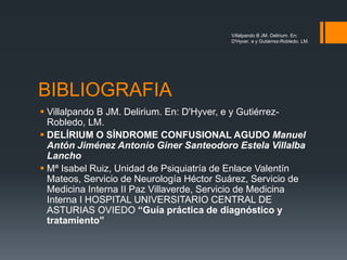 BIBLIOGRAFIA
 Villalpando B JM. Delirium. En: D'Hyver, e y Gutiérrez-
Robledo, LM.
 DELÍRIUM O SÍNDROME CONFUSIONAL AGUDO Manuel
Antón Jiménez Antonio Giner Santeodoro Estela Villalba
Lancho
 Mª Isabel Ruiz, Unidad de Psiquiatría de Enlace Valentín
Mateos, Servicio de Neurología Héctor Suárez, Servicio de
Medicina Interna II Paz Villaverde, Servicio de Medicina
Interna I HOSPITAL UNIVERSITARIO CENTRAL DE
ASTURIAS OVIEDO “Guía práctica de diagnóstico y
tratamiento”
Villalpando B JM. Delirium. En:
D'Hyver, e y Gutiérrez-Robledo, LM.
 