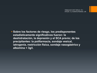  Sobre los factores de riesgo, los predisponentes
estadísticamente significativos fueron: la
deshidratación, la depresión y el SCA previo; de los
precipitantes: la polifarmacia, sondaje vesical,
iatrogenia, restricción física, sondaje nasogástrico y
albúmina < 3g/l.
Villalpando B JM. Delirium. En:
D'Hyver, e y Gutiérrez-Robledo, LM.
 