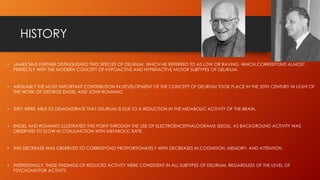 HISTORY
• JAMES SIMS FURTHER DISTINGUISHED TWO SPECIES OF DELIRIUM, WHICH HE REFERRED TO AS LOW OR RAVING, WHICH CORRESPOND ALMOST
PERFECTLY WITH THE MODERN CONCEPT OF HYPOACTIVE AND HYPERACTIVE MOTOR SUBTYPES OF DELIRIUM.
• ARGUABLY THE MOST IMPORTANT CONTRIBUTION IN DEVELOPMENT OF THE CONCEPT OF DELIRIUM TOOK PLACE IN THE 20TH CENTURY IN LIGHT OF
THE WORK OF GEORGE ENGEL AND JOHN ROMANO.
• THEY WERE ABLE TO DEMONSTRATE THAT DELIRIUM IS DUE TO A REDUCTION IN THE METABOLIC ACTIVITY OF THE BRAIN.
• ENGEL AND ROMANO ILLUSTRATED THIS POINT THROUGH THE USE OF ELECTROENCEPHALOGRAMS (EEGS), AS BACKGROUND ACTIVITY WAS
OBSERVED TO SLOW IN CONJUNCTION WITH METABOLIC RATE.
• THIS DECREASE WAS OBSERVED TO CORRESPOND PROPORTIONATELY WITH DECREASES IN COGNITION, MEMORY, AND ATTENTION.
• INTERESTINGLY, THESE FINDINGS OF REDUCED ACTIVITY WERE CONSISTENT IN ALL SUBTYPES OF DELIRIUM, REGARDLESS OF THE LEVEL OF
PSYCHOMOTOR ACTIVITY.
 