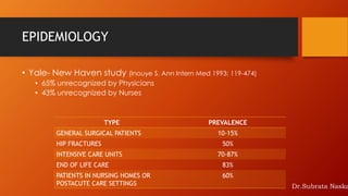 EPIDEMIOLOGY
TYPE PREVALENCE
GENERAL SURGICAL PATIENTS 10-15%
HIP FRACTURES 50%
INTENSIVE CARE UNITS 70-87%
END OF LIFE CARE 83%
PATIENTS IN NURSING HOMES OR
POSTACUTE CARE SETTINGS
60%
• Yale- New Haven study (Inouye S. Ann Intern Med 1993: 119-474)
• 65% unrecognized by Physicians
• 43% unrecognized by Nurses
Dr.Subrata Naska
 