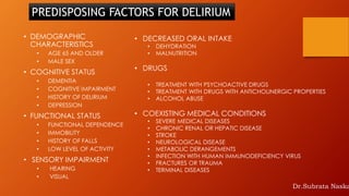 • DEMOGRAPHIC
CHARACTERISTICS
• AGE 65 AND OLDER
• MALE SEX
• COGNITIVE STATUS
• DEMENTIA
• COGNITIVE IMPAIRMENT
• HISTORY OF DELIRIUM
• DEPRESSION
• FUNCTIONAL STATUS
• FUNCTIONAL DEPENDENCE
• IMMOBILITY
• HISTORY OF FALLS
• LOW LEVEL OF ACTIVITY
• SENSORY IMPAIRMENT
• HEARING
• VISUAL
• DECREASED ORAL INTAKE
• DEHYDRATION
• MALNUTRITION
• DRUGS
• TREATMENT WITH PSYCHOACTIVE DRUGS
• TREATMENT WITH DRUGS WITH ANTICHOLINERGIC PROPERTIES
• ALCOHOL ABUSE
• COEXISTING MEDICAL CONDITIONS
• SEVERE MEDICAL DISEASES
• CHRONIC RENAL OR HEPATIC DISEASE
• STROKE
• NEUROLOGICAL DISEASE
• METABOLIC DERANGEMENTS
• INFECTION WITH HUMAN IMMUNODEFICIENCY VIRUS
• FRACTURES OR TRAUMA
• TERMINAL DISEASES
PREDISPOSING FACTORS FOR DELIRIUM
Dr.Subrata Naska
 