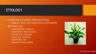 ETIOLOGY
• OVER-THE-COUNTER PREPARATIONS
• HERBALS, TEAS, AND NUTRITIONAL SUPPLEMENTS
• BOTANICALS
• JIMSONWEED / Datura
• OLEANDER / Raktakarabi
• FOXGLOVE / Digitalis
• HEMLOCK / Bishlata
• DIEFFENBACHIA
• AMANITA PHALLOIDES
Dr.Subrata Naska
 